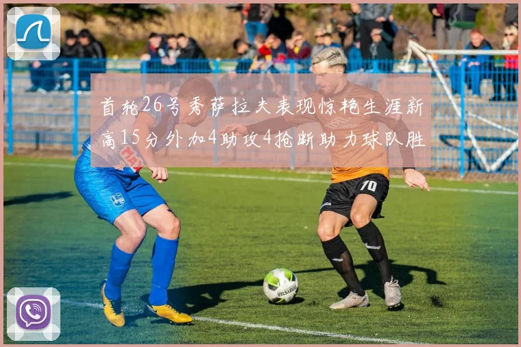 首轮26号秀萨拉夫表现惊艳生涯新高15分外加4助攻4抢断助力球队胜利