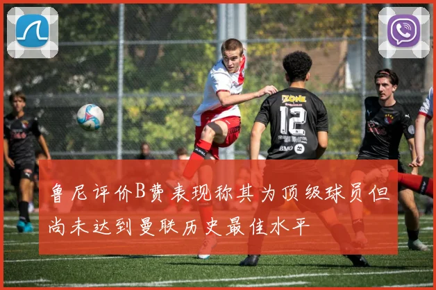 鲁尼评价B费表现称其为顶级球员但尚未达到曼联历史最佳水平
