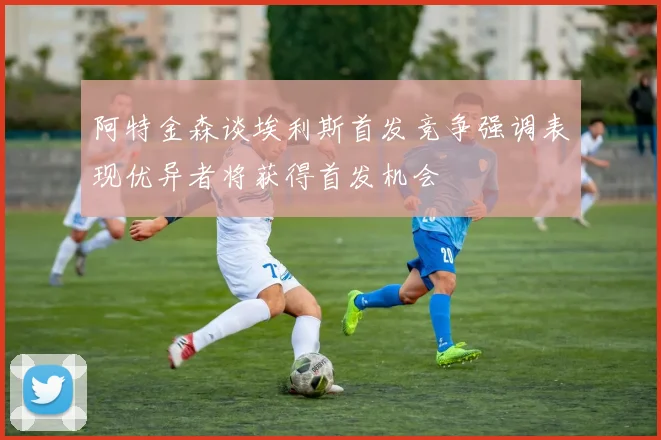 阿特金森谈埃利斯首发竞争强调表现优异者将获得首发机会