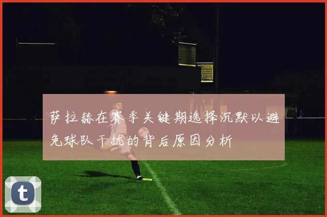 萨拉赫在赛季关键期选择沉默以避免球队干扰的背后原因分析