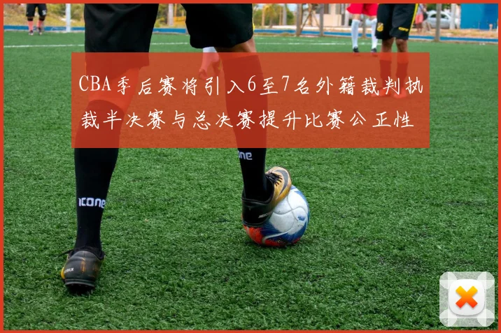 CBA季后赛将引入6至7名外籍裁判执裁半决赛与总决赛提升比赛公正性