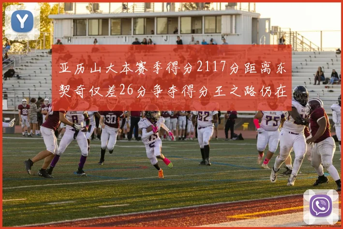 亚历山大本赛季得分2117分距离东契奇仅差26分争夺得分王之路仍在继续