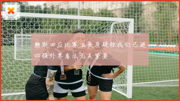 赖斯回应比赛沮丧质疑称我们已进四强外界看法无关紧要