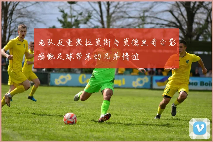 老队友重聚拉莫斯与莫德里奇合影感慨足球带来的兄弟情谊