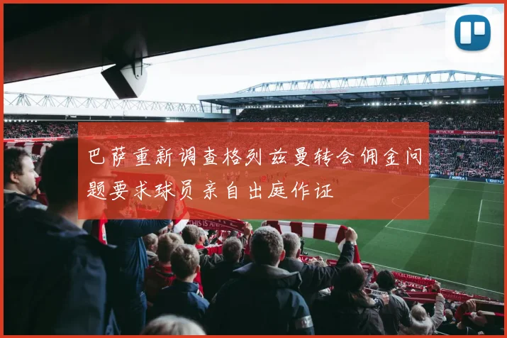 巴萨重新调查格列兹曼转会佣金问题要求球员亲自出庭作证